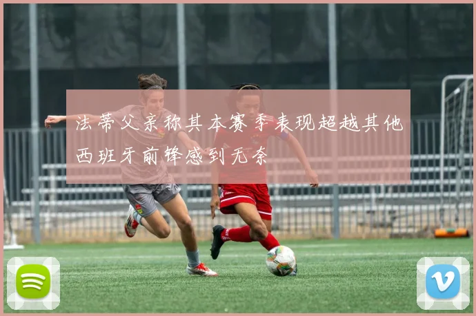 法蒂父亲称其本赛季表现超越其他西班牙前锋感到无奈
