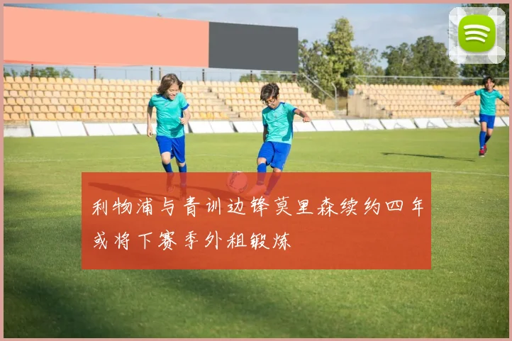 利物浦与青训边锋莫里森续约四年或将下赛季外租锻炼