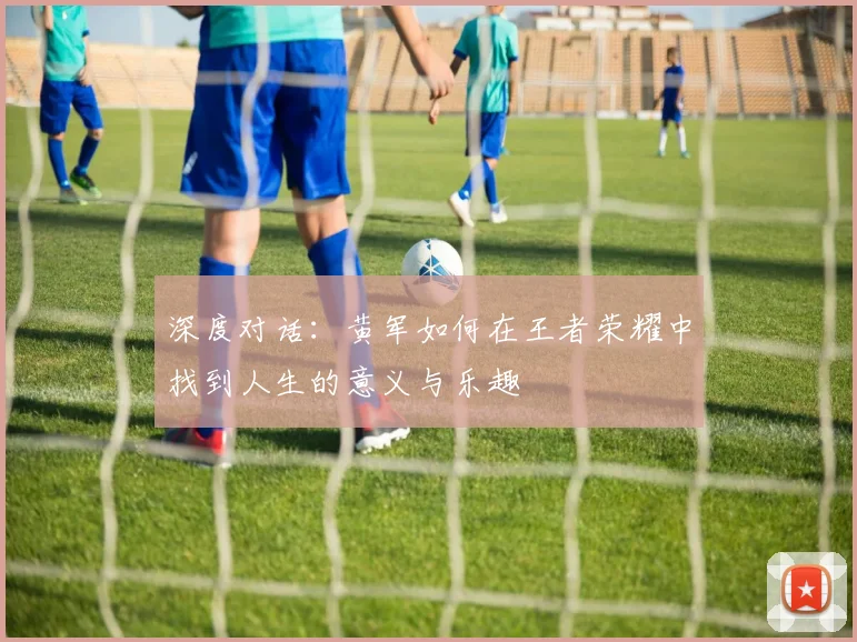 深度对话：黄军如何在王者荣耀中找到人生的意义与乐趣