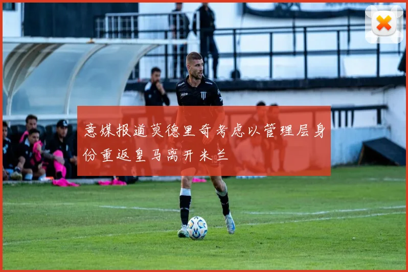 意媒报道莫德里奇考虑以管理层身份重返皇马离开米兰