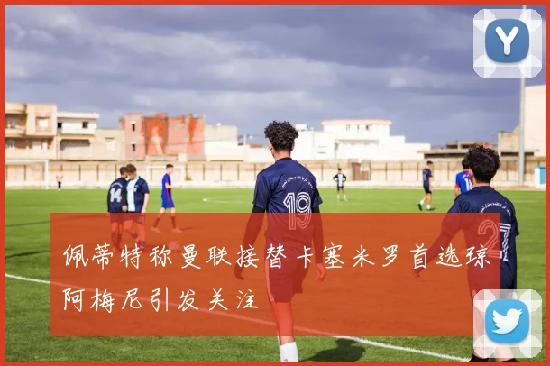 佩蒂特称曼联接替卡塞米罗首选琼阿梅尼引发关注